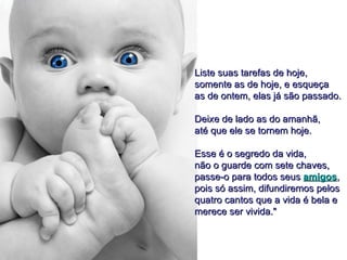 Liste suas tarefas de hoje,
somente as de hoje, e esqueça
as de ontem, elas já são passado.

Deixe de lado as do amanhã,
até que ele se tornem hoje.

Esse é o segredo da vida,
não o guarde com sete chaves,
passe-o para todos seus amigos,
pois só assim, difundiremos pelos
quatro cantos que a vida é bela e
merece ser vivida."
 