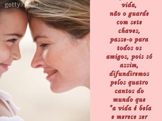 vida,
 não o guarde
    com sete
     chaves,
 passe-o para
    todos os
amigos, pois só
      assim,
 difundiremos
 pelos quatro
   cantos do
   mundo que
 “a vida é bela
  e merece ser
 