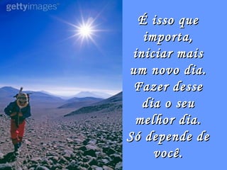 É isso que
   importa,
 iniciar mais
um novo dia.
 Fazer desse
   dia o seu
 melhor dia.
Só depende de
     você.
 