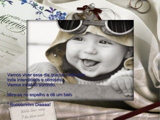 Vamos viver esse dia que se inicia com  toda intensidade e otimismo.  Vamos iniciá-lo sorrindo.  Mire-se no espelho e dê um belo " Boooommm Diaaaa!  