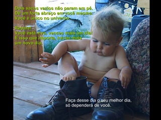 Dois sacos vazios não param em pé.  Dê um forte abraço em você mesmo.  Você é único no universo.  Repare!  Você está vivo, venceu mais um dia!  É isso que importa, iniciar mais  um novo dia.  Faça desse dia o seu melhor dia, só dependerá de você.  