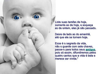 Liste suas tarefas de hoje,  somente as de hoje, e esqueça  as de ontem, elas já são passado.  Deixe de lado as do amanhã,  até que ele se tornem hoje.  Esse é o segredo da vida,  não o guarde com sete chaves,  passe-o para todos seus  amigos ,  pois só assim, difundiremos pelos  quatro cantos que a vida é bela e  merece ser vivida."  