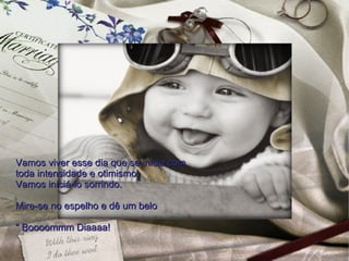 Vamos viver esse dia que se inicia com  toda intensidade e otimismo.  Vamos iniciá-lo sorrindo.  Mire-se no espelho e dê um belo " Boooommm Diaaaa!  