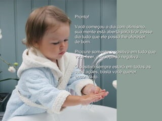 Pronto!  Você começou o dia com otimismo,  sua mente está aberta para tirar desse  dia tudo que ele possa lhe oferecer  de bom.  Procure somente o positivo em tudo que você fizer, esqueça do negativo.  O positivo sempre estará em todas as suas ações, basta você querer  encontrá-lo.  