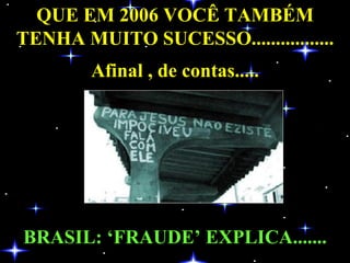 QUE EM 2006 VOCÊ TAMBÉM TENHA MUITO SUCESSO................. Afinal , de contas..... BRASIL: ‘FRAUDE’ EXPLICA....... 