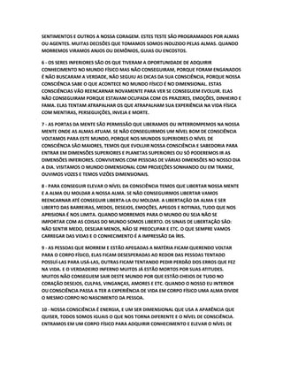 SENTIMENTOS E OUTROS A NOSSA CORAGEM. ESTES TESTE SÃO PROGRAMADOS POR ALMAS
OU AGENTES. MUITAS DECISÕES QUE TOMAMOS SOMOS INDUZIDO PELAS ALMAS. QUANDO
MORREMOS VIRAMOS ANJOS OU DEMÔNIOS, GUIAS OU ENCOSTOS.
6 - OS SERES INFERIORES SÃO OS QUE TIVERAM A OPORTUNIDADE DE ADQUIRIR
CONHECIMENTO NO MUNDO FÍSICO MAS NÃO CONSEGUIRAM, PORQUE FORAM ENGANADOS
É NÃO BUSCARAM A VERDADE, NÃO SEGUIU AS DICAS DA SUA CONSCIÊNCIA, PORQUE NOSSA
CONSCIÊNCIA SABE O QUE ACONTECE NO MUNDO FÍSICO É NO DIMENSIONAL. ESTAS
CONSCIÊNCIAS VÃO REENCARNAR NOVAMENTE PARA VER SE CONSEGUEM EVOLUIR. ELAS
NÃO CONSEGUIRAM PORQUE ESTAVAM OCUPADA COM OS PRAZERES, EMOÇÕES, DINHEIRO E
FAMA. ELAS TENTAM ATRAPALHAR OS QUE ATRAPALHAM SUA EXPERIÊNCIA NA VIDA FÍSICA
COM MENTIRAS, PERSEGUIÇÕES, INVEJA E MORTE.
7 - AS PORTAS DA MENTE SÃO PERMISSÃO QUE LIBERAMOS OU INTERROMPEMOS NA NOSSA
MENTE ONDE AS ALMAS ATUAM. SE NÃO CONSEGUIRMOS UM NÍVEL BOM DE CONSCIÊNCIA
VOLTAMOS PARA ESTE MUNDO, PORQUE NOS MUNDOS SUPERIORES O NÍVEL DE
CONSCIÊNCIA SÃO MAIORES, TEMOS QUE EVOLUIR NOSSA CONSCIÊNCIA E SABEDORIA PARA
ENTRAR EM DIMENSÕES SUPERIORES E PLANETAS SUPERIORES OU SÓ PODEREMOS IR AS
DIMENSÕES INFERIORES. CONVIVEMOS COM PESSOAS DE VÁRIAS DIMENSÕES NO NOSSO DIA
A DIA. VISITAMOS O MUNDO DIMENSIONAL COM PROJEÇÕES SONHANDO OU EM TRANSE,
OUVIMOS VOZES E TEMOS VIZÕES DIMENSIONAIS.
8 - PARA CONSEGUIR ELEVAR O NÍVEL DA CONSCIÊNCIA TEMOS QUE LIBERTAR NOSSA MENTE
E A ALMA OU MOLDAR A NOSSA ALMA. SE NÃO CONSEGUIRMOS LIBERTAR VAMOS
REENCARNAR ATÉ CONSEGUIR LIBERTA-LA OU MOLDAR. A LIBERTAÇÃO DA ALMA E SER
LIBERTO DAS BARREIRAS, MEDOS, DESEJOS, EMOÇÕES, APEGOS E ROTINAS, TUDO QUE NOS
APRISIONA É NOS LIMITA. QUANDO MORREMOS PARA O MUNDO OU SEJA NÃO SE
IMPORTAR COM AS COISAS DO MUNDO SOMOS LIBERTO. OS SINAIS DE LIBERTAÇÃO SÃO:
NÃO SENTIR MEDO, DESEJAR MENOS, NÃO SE PREOCUPAR E ETC. O QUE SEMPRE VAMOS
CARREGAR DAS VIDAS E O CONHECIMENTO É A IMPRESSÃO DA ÍRIS.
9 - AS PESSOAS QUE MORREM E ESTÃO APEGADAS A MATÉRIA FICAM QUERENDO VOLTAR
PARA O CORPO FÍSICO, ELAS FICAM DESESPERADAS AO REDOR DAS PESSOAS TENTADO
POSSUÍ-LAS PARA USÁ-LAS, OUTRAS FICAM TENTANDO PEDIR PERDÃO DOS ERROS QUE FEZ
NA VIDA. E O VERDADEIRO INFERNO MUITOS JÁ ESTÃO MORTOS POR SUAS ATITUDES.
MUITOS NÃO CONSEGUEM SAIR DESTE MUNDO POR QUE ESTÃO CHEIOS DE TUDO NO
CORAÇÃO DESEJOS, CULPAS, VINGANÇAS, AMORES E ETC. QUANDO O NOSSO EU INTERIOR
OU CONSCIÊNCIA PASSA A TER A EXPERIÊNCIA DE VIDA EM CORPO FÍSICO UMA ALMA DIVIDE
O MESMO CORPO NO NASCIMENTO DA PESSOA.
10 - NOSSA CONSCIÊNCIA É ENERGIA, E UM SER DIMENSIONAL QUE USA A APARÊNCIA QUE
QUISER, TODOS SOMOS IGUAIS O QUE NOS TORNA DIFERENTE E O NÍVEL DE CONSCIÊNCIA.
ENTRAMOS EM UM CORPO FÍSICO PARA ADQUIRIR CONHECIMENTO E ELEVAR O NÍVEL DE
 