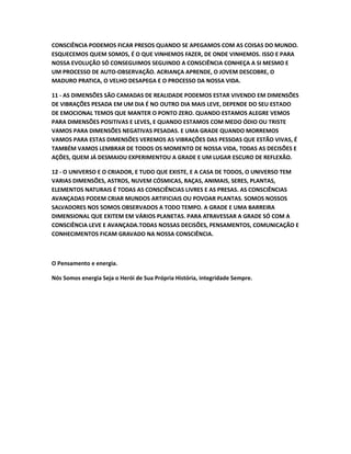 CONSCIÊNCIA PODEMOS FICAR PRESOS QUANDO SE APEGAMOS COM AS COISAS DO MUNDO.
ESQUECEMOS QUEM SOMOS, É O QUE VINHEMOS FAZER, DE ONDE VINHEMOS. ISSO E PARA
NOSSA EVOLUÇÃO SÓ CONSEGUIMOS SEGUINDO A CONSCIÊNCIA CONHEÇA A SI MESMO E
UM PROCESSO DE AUTO-OBSERVAÇÃO. ACRIANÇA APRENDE, O JOVEM DESCOBRE, O
MADURO PRATICA, O VELHO DESAPEGA E O PROCESSO DA NOSSA VIDA.
11 - AS DIMENSÕES SÃO CAMADAS DE REALIDADE PODEMOS ESTAR VIVENDO EM DIMENSÕES
DE VIBRAÇÕES PESADA EM UM DIA É NO OUTRO DIA MAIS LEVE, DEPENDE DO SEU ESTADO
DE EMOCIONAL TEMOS QUE MANTER O PONTO ZERO. QUANDO ESTAMOS ALEGRE VEMOS
PARA DIMENSÕES POSITIVAS E LEVES, E QUANDO ESTAMOS COM MEDO ÓDIO OU TRISTE
VAMOS PARA DIMENSÕES NEGATIVAS PESADAS. E UMA GRADE QUANDO MORREMOS
VAMOS PARA ESTAS DIMENSÕES VEREMOS AS VIBRAÇÕES DAS PESSOAS QUE ESTÃO VIVAS, É
TAMBÉM VAMOS LEMBRAR DE TODOS OS MOMENTO DE NOSSA VIDA, TODAS AS DECISÕES E
AÇÕES, QUEM JÁ DESMAIOU EXPERIMENTOU A GRADE E UM LUGAR ESCURO DE REFLEXÃO.
12 - O UNIVERSO E O CRIADOR, E TUDO QUE EXISTE, E A CASA DE TODOS, O UNIVERSO TEM
VARIAS DIMENSÕES, ASTROS, NUVEM CÓSMICAS, RAÇAS, ANIMAIS, SERES, PLANTAS,
ELEMENTOS NATURAIS É TODAS AS CONSCIÊNCIAS LIVRES E AS PRESAS. AS CONSCIÊNCIAS
AVANÇADAS PODEM CRIAR MUNDOS ARTIFICIAIS OU POVOAR PLANTAS. SOMOS NOSSOS
SALVADORES NOS SOMOS OBSERVADOS A TODO TEMPO. A GRADE E UMA BARREIRA
DIMENSIONAL QUE EXITEM EM VÁRIOS PLANETAS. PARA ATRAVESSAR A GRADE SÓ COM A
CONSCIÊNCIA LEVE E AVANÇADA.TODAS NOSSAS DECISÕES, PENSAMENTOS, COMUNICAÇÃO E
CONHECIMENTOS FICAM GRAVADO NA NOSSA CONSCIÊNCIA.
O Pensamento e energia.
Nós Somos energia Seja o Herói de Sua Própria História, integridade Sempre.
 