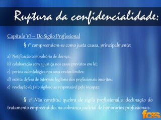 Ruptura da confidencialidade: 
Capítulo VI – Do Sigilo Profissional 
§ 1° compreendem-se como justa causa, principalmente: 
a) Notificação compulsória de doença; 
b) colaboração com a justiça nos casos previstos em lei; 
c) perícia odontológica nos seus exatos limites; 
d) estrita defesa de interesse legítimo dos profissionais inscritos; 
e) revelação de fato sigiloso ao responsável pelo incapaz. 
§ 2° Não constitui quebra de sigilo profissional a declinação do 
tratamento empreendido, na cobrança judicial de honorários profissionais. 
 