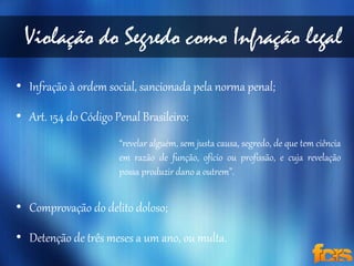 Violação do Segredo como Infração legal 
• Infração à ordem social, sancionada pela norma penal; 
• Art. 154 do Código Penal Brasileiro: 
“revelar alguém, sem justa causa, segredo, de que tem ciência 
em razão de função, ofício ou profissão, e cuja revelação 
possa produzir dano a outrem”. 
• Comprovação do delito doloso; 
• Detenção de três meses a um ano, ou multa. 
 