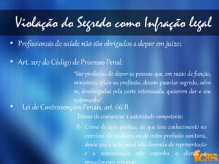 Violação do Segredo como Infração legal 
• Profissionais de saúde não são obrigados a depor em juízo; 
• Art. 207 do Código de Processo Penal: 
“São proibidas de depor as pessoas que, em razão de função, 
ministério, ofício ou profissão, devam guardar segredo, salvo 
se, desobrigadas pela parte interessada, quiserem dar o seu 
testemunho”. 
• Lei de Contravenções Penais, art. 66 II. 
Deixar de comunicar à autoridade competente: 
II- Crime de ação pública, de que teve conhecimento no 
exercício da medicina ou de outra profissão sanitária, 
desde que a ação penal não dependa de representação 
e a comunicação não exponha o cliente a 
procedimento criminal. 
 