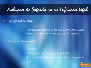 Violação do Segredo como Infração legal 
• Código Civil Brasileiro: 
“ Art.144. Ninguém pode ser obrigado a depor de fatos, a cujo 
respeito, por estado ou profissão, deva guardar segredo.” 
• Código de Processo Civil: 
“ Art.406. 
A testemunha não é obrigado a depor de fatos: 
II- a cujo respeito, por estado ou profissão, deva guardar 
sigilo.” 
 