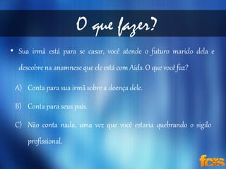 O que fazer? 
• Sua irmã está para se casar, você atende o futuro marido dela e 
descobre na anamnese que ele está com Aids. O que você faz? 
A) Conta para sua irmã sobre a doença dele. 
B) Conta para seus pais. 
C) Não conta nada, uma vez que você estaria quebrando o sigilo 
profissional. 
 