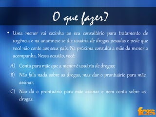 O que fazer? 
• Uma menor vai sozinha ao seu consultório para tratamento de 
urgência e na anamnese se diz usuária de drogas pesadas e pede que 
você não conte aos seus pais. Na próxima consulta a mãe da menor a 
acompanha. Nessa ocasião, você: 
A) Conta para mãe que a menor é usuária de drogas; 
B) Não fala nada sobre as drogas, mas dar o prontuário para mãe 
assinar; 
C) Não dá o prontuário para mãe assinar e nem conta sobre as 
drogas. 
 