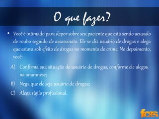 O que fazer? 
• Você é intimado para depor sobre seu paciente que está sendo acusado 
de roubo seguido de assassinato. Ele se diz usuário de drogas e alega 
que estava sob efeito de drogas no momento do crime. No depoimento, 
você: 
A) Confirma sua situação de usuário de drogas, conforme ele alegou 
na anamnese; 
B) Nega que ele seja usuário de drogas; 
C) Alega sigilo profissional. 
 