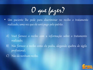 O que fazer? 
• Um paciente lhe pede para discriminar no recibo o tratamento 
realizado, uma vez que ele será pago pelo patrão. 
A) Você fornece o recibo com a informação sobre o tratamento 
realizado; 
B) Não fornece o recibo como ele pediu, alegando quebra de sigilo 
profissional; 
C) Não dá nenhum recibo. 
 