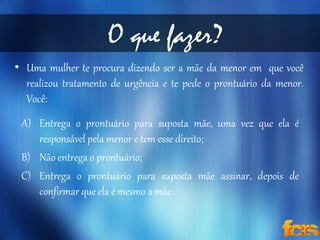 O que fazer? 
• Uma mulher te procura dizendo ser a mãe da menor em que você 
realizou tratamento de urgência e te pede o prontuário da menor. 
Você: 
A) Entrega o prontuário para suposta mãe, uma vez que ela é 
responsável pela menor e tem esse direito; 
B) Não entrega o prontuário; 
C) Entrega o prontuário para suposta mãe assinar, depois de 
confirmar que ela é mesmo a mãe. 
 