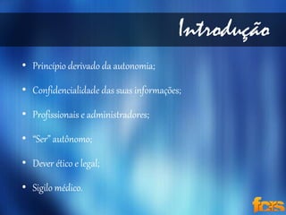 Introdução 
• Princípio derivado da autonomia; 
• Confidencialidade das suas informações; 
• Profissionais e administradores; 
• “Ser” autônomo; 
• Dever ético e legal; 
• Sigilo médico. 
 