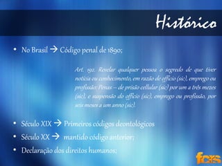 • No Brasil  Código penal de 1890; 
Histórico 
Art. 192. Revelar qualquer pessoa o segredo de que tiver 
notícia ou conhecimento, em razão de officio (sic), emprego ou 
profissão: Penas – de prisão cellular (sic) por um a três mezes 
(sic), e suspensão do officio (sic), emprego ou profissão, por 
seis meses a um anno (sic). 
• Século XIX  Primeiros códigos deontológicos 
• Século XX  mantido código anterior; 
• Declaração dos direitos humanos; 
 