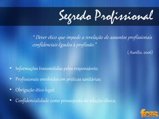 Segredo Profissional 
“ Dever ético que impede a revelação de assuntos profissionais 
confidenciais ligados à profissão.” 
• Informações transmitidas pelos responsáveis; 
• Profissionais envolvidos em práticas sanitárias; 
• Obrigação ético-legal; 
• Confidencialidade como pressuposto da relação clínica. 
( Aurélio, 2006) 
 