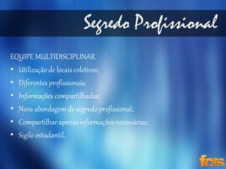 Segredo Profissional 
EQUIPE MULTIDISCIPLINAR 
• Utilização de locais coletivos; 
• Diferentes profissionais; 
• Informações compartilhadas; 
• Nova abordagem de segredo profissional; 
• Compartilhar apenas informações necessárias; 
• Sigilo estudantil. 
 