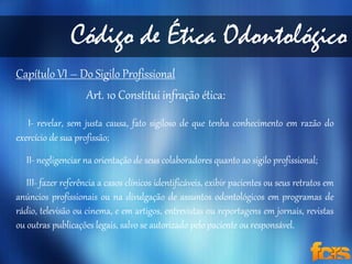 Código de Ética Odontológico 
Capítulo VI – Do Sigilo Profissional 
Art. 10 Constitui infração ética: 
I- revelar, sem justa causa, fato sigiloso de que tenha conhecimento em razão do 
exercício de sua profissão; 
II- negligenciar na orientação de seus colaboradores quanto ao sigilo profissional; 
III- fazer referência a casos clínicos identificáveis, exibir pacientes ou seus retratos em 
anúncios profissionais ou na divulgação de assuntos odontológicos em programas de 
rádio, televisão ou cinema, e em artigos, entrevistas ou reportagens em jornais, revistas 
ou outras publicações legais, salvo se autorizado pelo paciente ou responsável. 
 