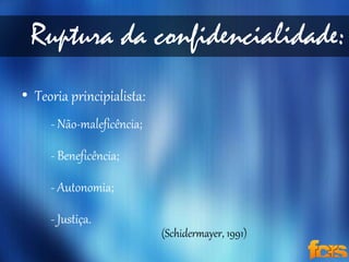 Ruptura da confidencialidade: 
• Teoria principialista: 
- Não-maleficência; 
- Beneficência; 
- Autonomia; 
- Justiça. 
(Schidermayer, 1991) 
 