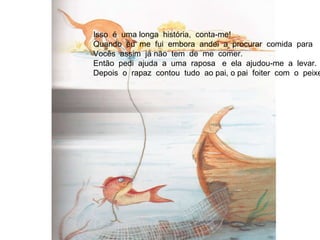 Isso  é  uma longa  história,  conta-me! Quando  eu  me  fui  embora  andei  a  procurar  comida  para  Vocês  assim  já não  tem  de  me  comer. Então  pedi  ajuda  a  uma  raposa  e  ela  ajudou-me  a  levar. Depois  o  rapaz  contou  tudo  ao pai, o pai  foiter  com  o  peixe. 