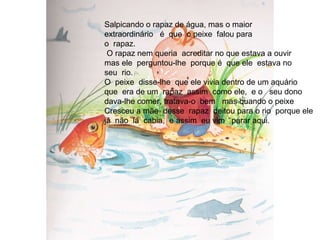 Salpicando o rapaz de água, mas o maior  extraordinário  é  que  o peixe  falou para  o  rapaz. O rapaz nem queria  acreditar no que estava a ouvir mas ele  perguntou-lhe  porque é  que ele  estava no  seu  rio. O  peixe  disse-lhe  que ele vivia dentro de um aquário que  era de um  rapaz  assim  como ele,  e o  seu dono  dava-lhe comer, tratava-o  bem  mas quando o peixe  Cresceu a mãe  desse  rapaz  deitou para o rio  porque ele já  não  lá  cabia,  e assim  eu vim  parar aqui. 