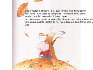 Mas  o Outono  chegou,  e  a  sua  família  não  tinha comer não  havia  fruta  para as compotas , não havia milho  para vender , em  fim  eles não  tinham  comer. Um dia o rapaz  ouviu  a  sua  mãe  dizer ao  seu pai que tinha visto Uma carpa gigante  dentro do rio.  Que dava um bom farnel para um Mês . 