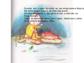 Ouvindo  isto  o rapaz  foi contar  ao  seu amigo peixe e disse que Ele  tinha de se ir embora, foi triste mas pronto. No outro dia quando  o  seu pai foi lá com  a rede não  viu  Peixe nenhum. Todos  os dias eram  tristes para o rapaz,  desde que o  peixe Se foi embora ele andava infeliz. 