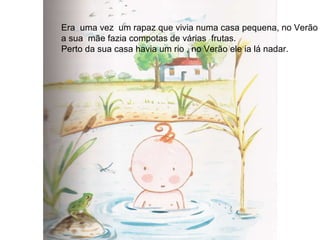Era  uma vez  um rapaz que vivia numa casa pequena, no Verão  a sua  mãe fazia compotas de várias  frutas. Perto da sua casa havia um rio , no Verão ele ia lá nadar. 