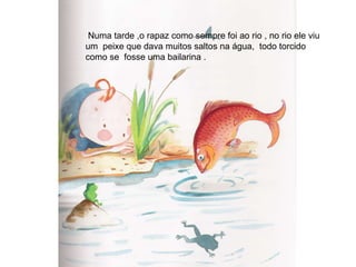 Numa tarde ,o rapaz como sempre foi ao rio , no rio ele viu um  peixe que dava muitos saltos na água,  todo torcido  como se  fosse uma bailarina . 