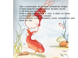 Com  a continuação  da conversa  tornaram-se  amigos O rapaz perguntou-lhe que espécie  de peixe  era ele e  ele disse que era uma carpa. Então o rapaz deixou ficar lá  a  viver,  e  assim  se  tornou  o  principio de uma grande  amizade. Era brincadeira  e mais  brincadeira,  juntos  mergulhavam  pelo  fundo  do  mar. 