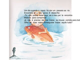Um dia quando o  rapaz  foi dar um  passeio ao  rio Encontrou lá  o  seu  peixe. E  disse-lhe: -Tu  não  podes  estar aqui  se o meu pai  te  encontra Mata-te  para comermos! Já  não  é  preciso  ele  me  matar,  eu trouxe  comida para todos. Olha  ali,  mas  como conseguiste  trazer  aquilo tudo? 