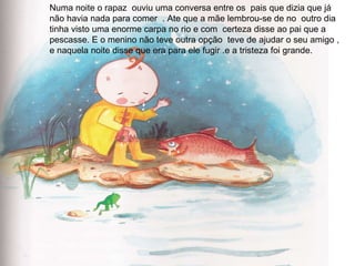 Numa noite o rapaz  ouviu uma conversa entre os  pais que dizia que já não havia nada para comer  . Ate que a mãe lembrou-se de no  outro dia tinha visto uma enorme carpa no rio e com  certeza disse ao pai que a pescasse. E o menino não teve outra opção  teve de ajudar o seu amigo , e naquela noite disse que era para ele fugir .e a tristeza foi grande. 