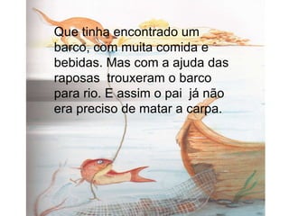 Que tinha encontrado um barco, com muita comida e bebidas. Mas com a ajuda das raposas  trouxeram o barco para rio. E assim o pai  já não era preciso de matar a carpa. 