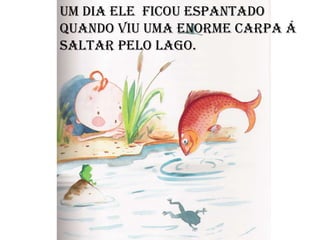 Um dia ele  ficou espantado quando viu uma enorme carpa á saltar pelo lago. 