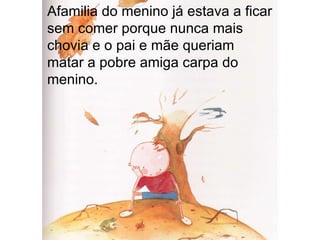 Afamilia do menino já estava a ficar sem comer porque nunca mais chovia e o pai e mãe queriam matar a pobre amiga carpa do menino. 