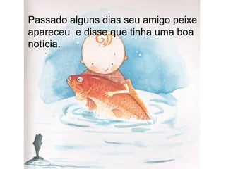 Passado alguns dias seu amigo peixe apareceu  e disse que tinha uma boa notícia. 