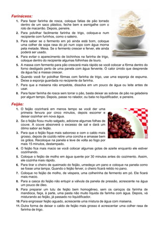 Farináceos:
  1. Para fazer farinha de rosca, coloque fatias de pão torrado
       dentro de um saco plástico, feche bem e esmigalhe com o
       rolo de macarrão. Depois, peneire.
  2.   Para polvilhar facilmente farinha de trigo, coloque-a num
       recipiente com furinhos, como o saleiro.
  3.   Para saber se o fermento em pó ainda está bom, coloque
       uma colher de sopa rasa do pó num copo com água morna
       pela metade. Mexa. Se o fermento crescer e ferver, ele ainda
       poderá ser usado.
  4.   Para evitar o aparecimento de bichinhos na farinha de trigo,
       coloque dentro do recipiente algumas folhinhas de louro.
  5.   A massa com fermento para pão crescerá mais rápido se você colocar a fôrma dentro do
       forno desligado perto de uma panela com água fervente. O calor úmido que desprende
       da água faz a massa crescer.
  6.   Quando você for polvilhar fôrmas com farinha de trigo, use uma esponja de espuma.
       Deixe a esponja guardada no recipiente da farinha.
  7.   Para que a maisena não empelote, dissolva em um pouco de água ou leite antes de
       usar.
  8.   Para fazer farinha de rosca sem torrar o pão, basta deixar as sobras de pão na geladeira
       por algum tempo. Depois, passe no ralador, ou bata no liquidificador, e peneire.

Feijão:
  1. O feijão cozinhará em menos tempo se você der uma
      primeira fervura por cinco minutos, depois escorrer e
      deixar cozinhar em nova água.
  2. Se o feijão ficou muito salgado, adicione algumas folhas de
      couve. A couve absorverá o excesso de sal e dará um
      ótimo sabor ao feijão.
  3. Para que o feijão fique mais saboroso e com o caldo mais
      grosso, depois de cozido retire uma concha e amasse bem
      os grãos. Recoloque na panela e leve de volta ao fogo por
      mais 15 minutos, destampado.
  4. O feijão fica mais macio se você colocar algumas gotas de azeite enquanto ele estiver
      cozinhando.
  5. Coloque o feijão de molho em água quente por 30 minutos antes do cozimento. Assim,
      ele cozinha mais rápido.
  6. Para tirar o cheiro de queimado do feijão, umedeça um pano e coloque na panela como
      se fosse uma tampa. Quando o feijão ferver, o cheiro ficará retido no pano.
  7. Coloque no feijão de molho, de véspera, uma colherinha de fermento em pó. Ele ficará
      mais macio.
  8. Para a casca do feijão não entupir a válvula da panela de pressão, acrescente na água
      um pouco de óleo.
  9. Para preparar um tutu de feijão bem homogêneo, sem os caroços da farinha de
      mandioca, faça, à parte, uma pasta não muito líquida da farinha com água. Depois, vá
      misturando ao feijão, já passado no liquidificador.
  10. Para engrossar feijão aguado, acrescente uma mistura de água com maisena.
  11. Outra forma de deixar o caldo de feijão mais grosso é acrescentar uma colher rasa de
      farinha de trigo.
 