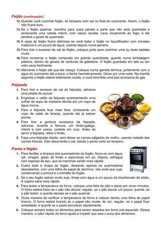 Feijão (continuação):
   12. Quando você cozinhar feijão, só tempere com sal no final do cozimento. Assim, o feijão
       não ficará duro.
   13. Se o feijão queimar, transfira para outra panela a parte que não está queimada e
       acrescente uma cebola inteira, com casca, lavada. Leve novamente ao fogo, e ele
       perderá o gosto de queimado.
   14. A sopa de feijão ficará deliciosa se você bater o feijão no liquidificador com tomates
       maduros e um pouco de água, coando depois numa peneira.
   15. Para tirar o excesso de sal do feijão, coloque junto para cozinhar uma ou duas batatas
       cruas.
   16. Para conservar o feijão comprado em grande quantidade, guarde numa embalagem
       plástica, dentro da gaveta de verduras da geladeira. O feijão guardado em lata ou em
       vidro seca facilmente.
   17. Afervente o feijão até que ele cresça. Coloque numa garrafa térmica, juntamente com a
       água do cozimento até a boca, e feche hermeticamente. Deixe por uma noite. Na manhã
       seguinte o feijão estará totalmente cozido, e você terá feito uma boa economia de gás.

Feijoada
   1. Para tirar o excesso de sal da feijoada, adicione
        uma pitada de açúcar.
   2.   Engrosse o caldo da feijoada acrescentando uma
        colher de sopa de maisena diluída em um copo de
        água morna.
   3.   Para a feijoada ficar mais leve, acrescente um
        copo de caldo de laranja, quando ela já estiver
        pronta.
   4.   Para tirar a gordura excessiva da feijoada,
        adicione, durante a fervura, um limão-galego,
        inteiro e com casca, cortado em cruz. Antes de
        servir a feijoada, retire o limão.
   5.   Faça uma feijoada rápida, sem deixar as carnes salgadas de molho, usando metade das
        carnes frescas. Elas absorverão o sal, dando o ponto certo ao tempero.

Forno e fogão:
   1. Para facilitar a limpeza dos queimadores do fogão, ferva-os com água,
        sal, vinagre, gotas de limão e saponáceo em pó. Depois, esfregue
        com esponja de aço, que as manchas sairão mais rápido.
   2.   Cubra toda a chapa do fogão, deixando apenas os queimadores
        descobertos, com uma folha de papel de alumínio. Isto evita que suje,
        conservando a pintura e o esmalte do fogão.
   3.   Se o seu fogão estiver muito sujo, limpe com água e um pouco de bicarbonato de sódio.
        A sujeira sairá mais rápido.
   4.   Para testar a temperatura do forno, coloque uma fatia de pão e deixe por cinco minutos.
        O forno estará fraco se o pão não dourar; regular, se o pão dourar um pouco; quente, se
        o pão tostar; e quente demais se o pão queimar.
   5.   Outra maneira de verificar a temperatura do forno é colocar dentro uma folha de papel
        branco. O forno estará brando se o papel não mudar de cor; regular, se o papel ficar
        amarelado; e quente se o papel escurecer rapidamente.
   6.   Coloque sempre todos os alimentos para serem assados em forno pré-aquecido. Dessa
        maneira, o calor rápido do forno ajuda a impedir que saia o suco dos alimentos.
 