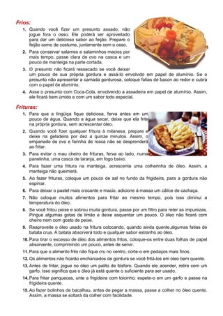 Frios:
  1. Quando você fizer um presunto assado, não
     jogue fora o osso. Ele poderá ser aproveitado
     para dar um delicioso sabor ao feijão. Prepare o
     feijão como de costume, juntamente com o osso.
  2. Para conservar salames e salaminhos macios por
     mais tempo, passe clara de ovo na casca e um
     pouco de manteiga na parte cortada.
  3. O presunto não ficará ressecado se você deixar
     um pouco de sua própria gordura e assá-lo envolvido em papel de alumínio. Se o
     presunto não apresentar a camada gordurosa, coloque fatias de bacon ao redor e cubra
     com o papel de alumínio.
  4. Asse o presunto com Coca-Cola, envolvendo a assadeira em papel de alumínio. Assim,
     ele ficará bem úmido e com um sabor todo especial.

Frituras:
  1. Para que a lingüiça fique deliciosa, ferva antes em um
     pouco de água. Quando a água secar, deixe que ela frite
     na própria gordura, sem acrescentar óleo.
  2. Quando você fizer qualquer fritura à milanesa, prepare e
     deixe na geladeira por dez a quinze minutos. Assim, o
     empanado de ovo e farinha de rosca não se desprenderá
     ao fritar.
  3. Para evitar o mau cheiro de frituras, ferva ao lado, numa
     panelinha, uma casca de laranja, em fogo baixo.
  4. Para fazer uma fritura na manteiga, acrescente uma colherinha de óleo. Assim, a
     manteiga não queimará.
  5. Ao fazer frituras, coloque um pouco de sal no fundo da frigideira, para a gordura não
     espirrar.
  6. Para deixar o pastel mais crocante e macio, adicione à massa um cálice de cachaça.
  7. Não coloque muitos alimentos para fritar ao mesmo tempo, pois isso diminui a
     temperatura do óleo.
  8. Se você fritou peixe e sobrou muita gordura, passe por um filtro para reter as impurezas.
     Pingue algumas gotas de limão e deixe esquentar um pouco. O óleo não ficará com
     cheiro nem com gosto de peixe.
  9. Reaproveite o óleo usado na fritura colocando, quando ainda quente,algumas fatias de
     batata crua. A batata absorverá todo e qualquer sabor estranho ao óleo.
  10. Para tirar o excesso de óleo dos alimentos fritos, coloque-os entre duas folhas de papel
     absorvente, comprimindo um pouco, antes de servir.
  11. Para que o alimento frito não fique cru no centro, corte-o em pedaços mais finos.
  12. Os alimentos não ficarão encharcados de gordura se você fritá-los em óleo bem quente.
  13. Antes de fritar, jogue no óleo um palito de fósforo. Quando ele acender, retire com um
     garfo. Isso significa que o óleo já está quente o suficiente para ser usado.
  14. Para fritar panquecas, unte a frigideira com toicinho: espete-o em um garfo e passe na
     frigideira quente.
  15. Ao fazer bolinhos de bacalhau, antes de pegar a massa, passe a colher no óleo quente.
     Assim, a massa se soltará da colher com facilidade.
 