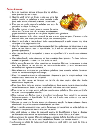 Frutas frescas:
  1. Lave os morangos sempre antes de tirar os talinhos,
      para que não percam o suco.
  2. Quando você cortar um limão e não usar uma das
      partes, guarde na geladeira a parte cortada virada
      para baixo. Assim, o limão ficará mais conservado.
  3. Para dar um gosto especial a saladas, use suco de
      grapefruit em lugar do vinagre.
  4. O melão, quando cortado, absorve odores de outros
      alimentos. Para que isso não aconteça, envolva-o em
      papel de alumínio e guarde em recipiente de plástico na geladeira.
  5. Não estrague um limão inteiro se você for usar apenas algumas gotas. Faça um furinho
      com um palito, use o que precisar e tampe com o mesmo palito.
  6. Quando você ralar a casca de um limão, nunca chegue até a parte branca, pois ela é
      amarga e pode prejudicar o doce.
  7. Cozinhe cascas de maçã com alguns cravos-da-índia, pedaços de canela em pau e uma
      colher de mel. Depois, bata no liquidificador. Você terá um delicioso molho para cobrir
      pudins e panquecas.
  8. Com cascas de maçã você poderá preparar um agradável chá e também um saboroso
      refresco.
  9. Os melões ficarão mais saborosos se forem servidos bem gelados. Por isso, deixe os
      melões na geladeira durante dois dias antes de servir.
  10. Corte as maçãs ao meio, retire o centro e as sementes. Coloque numa panela e cubra
      com água. Depois de dez minutos, as cascas estarão soltas, podendo ser removidas
      facilmente com a ponta de uma faca.
  11. Nunca lave uma fruta para ser guardada na geladeira. Lave somente na hora de comer,
      assim ela se conservará por mais tempo.
  12. Para que o caqui amadureça mais depressa, pingue uma gota de vinagre no lugar onde
      estava o cabo e embrulhe em um jornal.
  13. Antes de fritar, passe as bananas em farinha de trigo. Assim, elas não ficarão
      encharcadas de gordura.
  14. Para fazer doce, deixe as laranjas mergulhadas em água quente durante cinco minutos,
      antes de descascar. Assim, a pele branca sairá facilmente junto com a casca.
  15. Para conservar por mais tempo as frutas, guarde-as na geladeira. Mas, antes, embrulhe
      uma por uma em papel de alumínio.
  16. Uma maneira bem fácil de moer o amendoim torrado para fazer cajuzinho ou paçoca:
      bata-o aos poucos no liquidificador. Você verá que é muito mais prático do que usar a
      máquina de moer carne.
  17. Coloque os morangos durante alguns minutos numa solução de água e vinagre. Assim,
      eles ficarão limpos e com uma aparência mais saudável.
  18. Para o mamão amadurecer mais rápido, faça riscos com uma faca em volta da fruta, no
      sentido do comprimento, e embrulhe com um jornal.
  19. Se você colocar a polpa do maracujá dentro do liquidificador e ligar e desligar
      rapidamente várias vezes, as sementes se soltarão da polpa. Depois, é só coar.
  20. Faça um suco de abacaxi diferente: coloque as cascas da fruta de molho em um litro de
      água. Deixe de um dia para o outro na geladeira. Depois, coe e adoce a gosto.
  21. A banana na salada de frutas não ficará escura se você cobrir com suco de limão e
      açúcar refinado.
 
