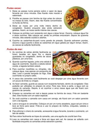 Frutas secas:
  1. Deixe as passas numa peneira sobre o vapor da água
     fervente por cinco minutos. Elas ficarão mais macias e
     saborosas.
  2. Polvilhe as passas com farinha de trigo antes de colocar
     na massa do bolo. Assim, elas não ficarão concentradas
     no fundo da fôrma.
  3. Deixe as nozes por uma noite inteira dentro do
     congelador. Quebre enquanto elas ainda estiverem
     geladas. Assim, as nozes sairão inteiras das cascas.
  4. Coloque os pinhões num recipiente com água e deixe ferver. Escorra, coloque água fria
     e deixe cozinhar. Não coloque sal, senão os pinhões endurecem. Depois de quarenta
     minutos, eles estarão cozidos e abertos.
  5. Cozinhe as castanhas-do-pará numa panela de pressão. Quando estiverem prontas,
     escorra a água quente e deixe as castanhas em água gelada por algum tempo. Assim,
     as cascas se soltarão facilmente.

Frutos do mar:
  1. As conchas de ostras abrirão facilmente se
     forem lavadas em água fria e depois
     guardadas no congelador, dentro de sacos
     plásticos, por uma hora.
  2. Quando cozinhar lagosta, junte uma cebola à
     água de cozimento. Quando a cebola estiver
     cozida, a lagosta também estará.
  3. Para cozinhar mexilhões ou vôngoles, não
     coloque água, mas apenas um pouquinho de
     óleo. Leve a panela tampada ao fogo. Eles
     cozinharão no próprio caldo.
  4. A casca dos camarões sairá facilmente se você despejar por cima água fervente com
     um pouco de limão ou vinagre.
  5. Ao fazer camarão, guarde as cascas num recipiente fechado, dentro do congelador. Elas
     poderão ser utilizadas no preparo do arroz. Para isso, ferva a parte, a água com as
     cascas do camarão. Depois, é só cozinhar o arroz nessa água que ele ficará com
     gostinho de camarão.
  6. Empane os camarões em mel e depois passe na farinha de rosca. Frite em bastante
     óleo. Eles ficarão com um sabor especial.
  7. Se você cozinhar o camarão com casca em cerveja, ele ficará com um sabor parecido
     com o da lagosta.
  8. Lave e enxugue os camarões. Coloque um por um numa assadeira, jogue sal por cima e
     leve ao forno para secar. Frite-os e use no preparo de molhos, croquetes, saladas e
     outros pratos.
  9. Para eliminar o cheiro do camarão, acrescente à água fervente, durante o cozimento, um
     talo de salsão.
  10. Para retirar facilmente as tripas do camarão, use uma agulha de crochê bem fina.
  11. Lave os camarões com casca e ferva em água sem sal. As cascas se soltarão com
     facilidade enquanto os camarões ainda estiverem quentes.
 