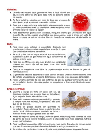 Gelatina:
  1. Quando uma receita pedir gelatina em folha e você só tiver em
     pó, use uma colher de chá para cada folha de gelatina pedida
     na receita.
  2. Ao fazer gelatina, substitua um copo de água por um copo de
     leite. Assim, você aumentará o seu valor nutritivo.
  3. Para que o sagu endureça mais rápido, não acrescente o suco
     ou vinho já adoçado antes do cozimento. Deixe o sagu cozinhar
     primeiro e depois coloque o açúcar.
  4. Para desenformar gelatina com facilidade, mergulhe a fôrma por um instante em água
     fervente. Ou, ainda, ensope uma toalha com água quente, torça e enrole em volta da
     fôrma por cerca de quinze minutos. Depois, desenforme dando uma rápida batida na
     fôrma.

Gelo:
  1. Para moer gelo, coloque a quantidade desejada num
       guardanapo, junte as pontas e aperte bem em volta do gelo.
       Use um batedor de carne para socar.
  2.   Se você quiser dar um toque especial aos sucos de frutas,
       substitua os cubos de gelo feitos com água por cubinhos de
       gelo do próprio suco.
  3.   Para que as fôrmas de gelo não grudem no congelador,
       coloque um pouco de sal no lugar onde elas serão
       assentadas.
  4.   Coloque no congelador uma folha de papel-manteiga. Assim, as fôrmas de gelo não
       ficarão grudadas.
  5.   O gelo ficará bastante decorativo se você colocar em cada uma das forminhas uma folha
       de hortelã, uma cereja ou um gomo de tangerina, antes de levar a água ao congelador.
  6.   Passe uma fina camada de óleo sob as fôrmas de gelo ou qualquer outra vasilha que vá
       ao congelador. Assim, elas não grudam no congelador e ficam mais fáceis de serem
       retiradas.

Grãos e cereais:
  1. Cozinhe a espiga de milho em água sem sal. Só
       depois de cozida é que a espiga deve ser deixada em
       água salgada. Assim, ela não fica dura.
  2.   Para melhor conservação do germe de trigo, guarde-
       o sempre num pote fechado, na geladeira. Isso evita
       que ele se deteriore.
  3.   O milho de pipoca deverá ser guardado no
       congelador. Assim, ele ficará fresco e não terá muitos
       piruás. Você obtém o mesmo resultado se deixar o
       milho de molho em água gelada antes de fritar.
  4.   Antes de empanar carne de frango, porco ou peixe, misture algumas colheres de sopa
       de germe de trigo à farinha de rosca. Assim, o empanado ficará mais saboroso, nutritivo
       e com melhor textura.
  5.   Para você fazer economia e obter um cozimento mais rápido dos grãos de cereais, deixe
       que eles fiquem sempre de molho antes de levá-los ao fogo para cozinhar.
  6.   As ervilhas não perderão a cor se você juntar uma pitada de açúcar à água de fervura.
 