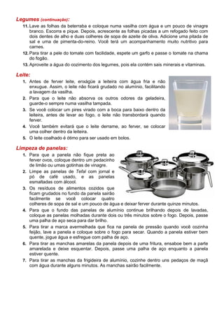 Legumes (continuação):
  11. Lave as folhas da beterraba e coloque numa vasilha com água e um pouco de vinagre
      branco. Escorra e pique. Depois, acrescente as folhas picadas a um refogado feito com
      dois dentes de alho e duas colheres de sopa de azeite de oliva. Adicione uma pitada de
      sal e uma de pimenta-do-reino. Você terá um acompanhamento muito nutritivo para
      carnes.
  12. Para tirar a pele do tomate com facilidade, espete um garfo e passe o tomate na chama
      do fogão.
  13. Aproveite a água do cozimento dos legumes, pois ela contém sais minerais e vitaminas.

Leite:
  1. Antes de ferver leite, enxágüe a leiteira com água fria e não
       enxugue. Assim, o leite não ficará grudado no alumínio, facilitando
       a lavagem da vasilha.
  2.   Para que o leite não absorva os outros odores da geladeira,
       guarde-o sempre numa vasilha tampada.
  3.   Se você colocar um pires virado com a boca para baixo dentro da
       leiteira, antes de levar ao fogo, o leite não transbordará quando
       ferver.
  4.   Você também evitará que o leite derrame, ao ferver, se colocar
       uma colher dentro da leiteira.
  5.   O leite coalhado é ótimo para ser usado em bolos.

Limpeza de panelas:
  1. Para que a panela não fique preta ao
       ferver ovos, coloque dentro um pedacinho
       de limão ou umas gotinhas de vinagre.
  2.   Limpe as panelas de Tefal com jornal e
       pó de café usado, e as panelas
       esmaltadas com álcool.
  3.   Os resíduos de alimentos cozidos que
       ficam grudados no fundo da panela sairão
       facilmente se você colocar quatro
       colheres de sopa de sal e um pouco de água e deixar ferver durante quinze minutos.
  4.   Para que o fundo das panelas de alumínio continue brilhando depois de lavadas,
       coloque as panelas molhadas durante dois ou três minutos sobre o fogo. Depois, passe
       uma palha de aço seca para dar brilho.
  5.   Para tirar a marca avermelhada que fica na panela de pressão quando você cozinha
       feijão, lave a panela e coloque sobre o fogo para secar. Quando a panela estiver bem
       quente, jogue água e esfregue com palha de aço.
  6.   Para tirar as manchas amarelas da panela depois de uma fritura, ensaboe bem a parte
       amarelada e deixe esquentar. Depois, passe uma palha de aço enquanto a panela
       estiver quente.
  7.   Para tirar as manchas da frigideira de alumínio, cozinhe dentro uns pedaços de maçã
       com água durante alguns minutos. As manchas sairão facilmente.
 