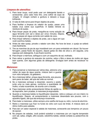 Limpeza de utensílios:
  1. Para lavar louça, você pode usar um detergente barato e
       acrescentar, para cada meio litro, uma colher de sopa de
       vinagre. O vinagre cortará a gordura e deixará a louça
       brilhando.
  2.   A nata do leite serve para limpar objetos de prata.
  3.   Para facilitar a limpeza do ralador de queijo, passe uma
       batata crua sobre sua superfície. A batata retirará os
       resíduos de queijo.
  4.   Para limpar peças de prata, mergulhe-as numa solução de
       água fervente com sal e deixe por cinco minutos. Depois,
       lave as peças em água corrente com sabão de coco.
  5.   Para limpar talheres e objetos de prata, use a água em que
       você cozinhou batata.
  6.   Antes de ralar queijo, pincele o ralador com óleo. Na hora de lavar, o queijo se soltará
       mais facilmente.
  7.   Tire as manchas da pia de aço inoxidável com um pano embebido em álcool. Se houver
       ferrugem, passe fluido de isqueiro, depois gotas de óleo de oliva e, em seguida, uma
       esponja com detergente. A pia ficará novinha.
  8.   Para limpar o mármore, esfregue-o com um saquinho de sal, molhado.
  9.   Para retirar a gordura do exaustor de cozinha, retire o filtro e deixe de molho em água
       bem quente, com algumas gotas de detergente. Enxágüe bem antes de recolocar no
       lugar.

Maionese:
  1. Para conservar a maionese por vários dias, adicione uma
       colher de sopa de água quente, misture bem e guarde
       num vidro tampado, na geladeira.
  2.   Se a maionese talhar, pingue água fervente, aos poucos,
       sem parar de bater, até que ela volte ao normal.
  3.   Se a maionese começar a desandar, escorra o azeite,
       junte uma ou mais gemas, conforme a quantidade de
       molho, e bata novamente, de acordo com a receita.
  4.   Faça maionese verde acrescentando folhas de agrião ou
       de espinafre, bem picadas, à maionese já engrossada.
  5.   Quando a maionese batida no liquidificador desandar, retire e coloque um ovo inteiro no
       liquidificador. Depois, vá acrescentando a maionese desandada aos poucos, com o
       aparelho ligado, até que ela endureça novamente.
  6.   Para bater a maionese, utilize sempre uma vasilha de louça ou vidro, nunca de alumínio.
  7.   Retire a maionese que ficar no fundo do vidro com suco de limão. A mistura dará um
       ótimo molho para saladas.
  8.   Para dar um sabor especial à salada de maionese, acrescente aos temperos um pouco
       de açúcar.
  9.   No preparo de saladas, você poderá substituir a maionese por um iogurte temperado
       com sal, salsa, orégão, alho socado, cebolinha batida, cebola cortada ou pedacinhos de
       picles.
 