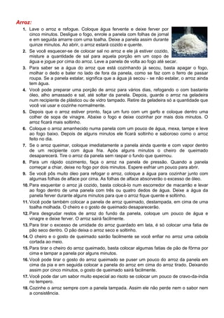Arroz:
  1. Lave o arroz e refogue. Coloque água fervente e deixe ferver por
      cinco minutos. Desligue o fogo, enrole a panela com folhas de jornal
      e em seguida amarre com uma toalha. Deixe a panela assim durante
      quinze minutos. Ao abrir, o arroz estará cozido e quente.
  2. Se você esquecer-se de colocar sal no arroz e ele já estiver cozido,
      misture a quantidade de sal para aquela porção em um copo de
      água e jogue por cima do arroz. Leve a panela de volta ao fogo até secar.
  3. Para saber se a água do arroz que está cozinhando já secou, basta apagar o fogo,
      molhar o dedo e bater no lado de fora da panela, como se faz com o ferro de passar
      roupa. Se a panela estalar, significa que a água já secou - se não estalar, o arroz ainda
      tem água.
  4. Você pode preparar uma porção de arroz para vários dias, refogando o com bastante
      óleo, alho amassado e sal, até soltar da panela. Depois, guarde o arroz na geladeira
      num recipiente de plástico ou de vidro tampado. Retire da geladeira só a quantidade que
      você vai usar e cozinhe normalmente.
  5. Depois que o arroz estiver pronto, faça um furo com um garfo e coloque dentro uma
      colher de sopa de vinagre. Abaixe o fogo e deixe cozinhar por mais dois minutos. O
      arroz ficará mais soltinho.
  6. Coloque o arroz amanhecido numa panela com um pouco de água, mexa, tampe e leve
      ao fogo baixo. Depois de alguns minutos ele ficará soltinho e saboroso como o arroz
      feito no dia.
  7. Se o arroz queimar, coloque imediatamente a panela ainda quente e com vapor dentro
      de um recipiente com água fria. Após alguns minutos o cheiro de queimado
      desaparecerá. Tire o arroz da panela sem raspar o fundo que queimou.
  8. Para um rápido cozimento, faça o arroz na panela de pressão. Quando a panela
      começar a chiar, deixe no fogo por dois minutos. Espere esfriar um pouco para abrir.
  9. Se você pôs muito óleo para refogar o arroz, coloque a água para cozinhar junto com
      algumas folhas de alface por cima. As folhas de alface absorverão o excesso de óleo.
  10. Para esquentar o arroz já cozido, basta colocá-lo num escorredor de macarrão e levar
      ao fogo dentro de uma panela com três ou quatro dedos de água. Deixe a água da
      panela ferver durante alguns minutos para que o arroz fique quente e soltinho.
  11. Você pode também colocar a panela de arroz queimado, destampada, em cima de uma
      toalha molhada. O cheiro e o gosto de queimado desaparecerão.
  12. Para desgrudar restos de arroz do fundo da panela, coloque um pouco de água e
      vinagre e deixe ferver. O arroz sairá facilmente.
  13. Para tirar o excesso de umidade do arroz guardado em lata, é só colocar uma fatia de
      pão seco dentro. O pão deixa o arroz seco e soltinho.
  14. O cheiro e o gosto de queimado sairão facilmente se você enfiar no arroz uma cebola
      cortada ao meio.
  15. Para tirar o cheiro do arroz queimado, basta colocar algumas fatias de pão de fôrma por
      cima e tampar a panela por alguns minutos.
  16. Você pode tirar o gosto do arroz queimado se puser um pouco do arroz da panela em
      cima da pia e em seguida colocar a panela do arroz em cima do arroz tirado. Deixando
      assim por cinco minutos, o gosto de queimado sairá facilmente.
  17. Você pode dar um sabor muito especial ao risoto se colocar um pouco de cravo-da-índia
      no tempero.
  18. Cozinhe o arroz sempre com a panela tampada. Assim ele não perde nem o sabor nem
      a consistência.
 