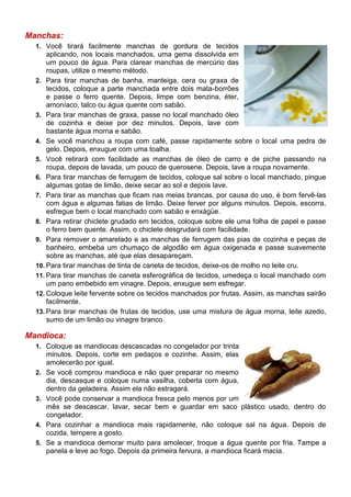 Manchas:
  1. Você tirará facilmente manchas de gordura de tecidos
      aplicando, nos locais manchados, uma gema dissolvida em
      um pouco de água. Para clarear manchas de mercúrio das
      roupas, utilize o mesmo método.
  2. Para tirar manchas de banha, manteiga, cera ou graxa de
      tecidos, coloque a parte manchada entre dois mata-borrões
      e passe o ferro quente. Depois, limpe com benzina, éter,
      amoníaco, talco ou água quente com sabão.
  3. Para tirar manchas de graxa, passe no local manchado óleo
      de cozinha e deixe por dez minutos. Depois, lave com
      bastante água morna e sabão.
  4. Se você manchou a roupa com café, passe rapidamente sobre o local uma pedra de
      gelo. Depois, enxugue com uma toalha.
  5. Você retirará com facilidade as manchas de óleo de carro e de piche passando na
      roupa, depois de lavada, um pouco de querosene. Depois, lave a roupa novamente.
  6. Para tirar manchas de ferrugem de tecidos, coloque sal sobre o local manchado, pingue
      algumas gotas de limão, deixe secar ao sol e depois lave.
  7. Para tirar as manchas que ficam nas meias brancas, por causa do uso, é bom fervê-las
      com água e algumas fatias de limão. Deixe ferver por alguns minutos. Depois, escorra,
      esfregue bem o local manchado com sabão e enxágüe.
  8. Para retirar chiclete grudado em tecidos, coloque sobre ele uma folha de papel e passe
      o ferro bem quente. Assim, o chiclete desgrudará com facilidade.
  9. Para remover o amarelado e as manchas de ferrugem das pias de cozinha e peças de
      banheiro, embeba um chumaço de algodão em água oxigenada e passe suavemente
      sobre as manchas, até que elas desapareçam.
  10. Para tirar manchas de tinta de caneta de tecidos, deixe-os de molho no leite cru.
  11. Para tirar manchas de caneta esferográfica de tecidos, umedeça o local manchado com
      um pano embebido em vinagre. Depois, enxugue sem esfregar.
  12. Coloque leite fervente sobre os tecidos manchados por frutas. Assim, as manchas sairão
      facilmente.
  13. Para tirar manchas de frutas de tecidos, use uma mistura de água morna, leite azedo,
      sumo de um limão ou vinagre branco.

Mandioca:
  1. Coloque as mandiocas descascadas no congelador por trinta
       minutos. Depois, corte em pedaços e cozinhe. Assim, elas
       amolecerão por igual.
  2.   Se você comprou mandioca e não quer preparar no mesmo
       dia, descasque e coloque numa vasilha, coberta com água,
       dentro da geladeira. Assim ela não estragará.
  3.   Você pode conservar a mandioca fresca pelo menos por um
       mês se descascar, lavar, secar bem e guardar em saco plástico usado, dentro do
       congelador.
  4.   Para cozinhar a mandioca mais rapidamente, não coloque sal na água. Depois de
       cozida, tempere a gosto.
  5.   Se a mandioca demorar muito para amolecer, troque a água quente por fria. Tampe a
       panela e leve ao fogo. Depois da primeira fervura, a mandioca ficará macia.
 
