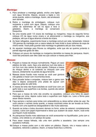 Manteiga:
  1. Para amolecer a manteiga gelada, encha uma tigela
       com água fervente. Depois, esvazie a tigela e vire
       ainda quente, sobre a manteiga. Assim, ela amolecerá
       sem derreter.
  2.   Retire a manteiga da embalagem, coloque num
       recipiente e cubra com água. Depois, coloque uma
       colher de sobremesa de sal na água e leve à
       geladeira. Assim, a manteiga se conservará
       fresquinha.
  3.   Se uma receita pedir 1/3 xícara de manteiga ou margarina, meça da seguinte forma:
       coloque 2/3 de água numa xícara e vá adicionando a manteiga ou margarina, aos
       pedaços, até que a água alcance a borda da xícara.
  4.   Ao fazer refogados, experimente trocar a manteiga comum por esta, temperada: misture
       100 gramas de manteiga com a casca ralada de meio limão e duas colheres de sopa de
       cheiro-verde. Você pode guardar esta manteiga na geladeira até por dois meses.
  5.   Ao aquecer manteiga para frituras ou refogados, evite que ela se queime juntando à
       panela algumas gotas de óleo.
  6.   Coloque um pouco de manteiga ou margarina derretida na massa da panqueca. Assim,
       você não precisará usar óleo cada vez que colocar a massa para fritar.

Massas:
  1. Prepare a massa de nhoque normalmente. Pegue um saco
      plástico de leite, vazio, faça uma abertura num dos lados e
      um furo num dos cantos do lado oposto. Coloque a massa
      de nhoque dentro e vá cortando os nhoques com uma
      tesoura, diretamente na panela de água fervente.
  2. Massas doces ficarão mais macias se você usar gordura
      não gelada e mexer com movimentos leves.
  3. Para pincelar tortas e empadas, misture bem a gema com
      óleo e depois acrescente uma pitada de açúcar com
      algumas gotas de café forte.
  4. A massa de torta não ficará estufada se você furar com um
      garfo toda a sua superfície e as bordas, quando ela estiver
      na assadeira.
  5. Para que a massa de torta não encolha na assadeira, coloque uma folha de papel-
      manteiga por cima, depois cubra toda a superfície com feijão cru. Leve a fôrma para
      assar dessa maneira.
  6. Faça sempre o recheio para tortas com antecedência ou deixe esfriar antes de usar. Se
      você colocar o recheio ainda quente, a massa cozinhará antes de ser levada ao forno,
      ficando com uma aparência desagradável e não muito saborosa.
  7. Quando as tortas e bolos dourarem demais no forno, antes de estarem completamente
      cozidos, cubra com papel impermeável e deixe que acabem de assar. Assim, você evita
      que fiquem muito tostados.
  8. As panquecas ficarão mais saborosas se você acrescentar no liquidificador, junto com a
      massa, uma cebola ou um pedaço de queijo.
  9. Para assar massa folhada, não unte nem polvilhe a assadeira. Use sempre uma
      assadeira molhada.
  10. Estique a massa podre com o rolo sobre um plástico. Depois, vire a massa sobre a
      assadeira, retirando o plástico. Assim, a massa ficará lisa e uniforme.
 